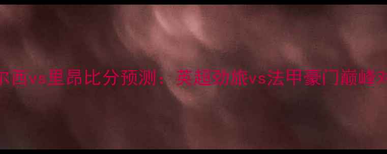图片 切尔西vs里昂比分预测：英超劲旅vs法甲豪门巅峰对决