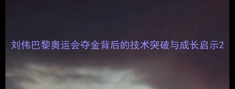 图片 刘伟巴黎奥运会夺金背后的技术突破与成长启示2