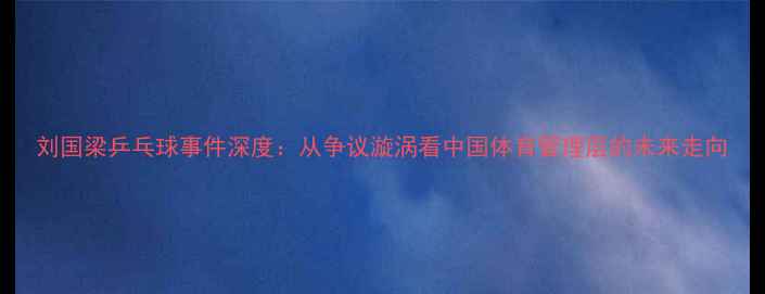 图片 刘国梁乒乓球事件深度：从争议漩涡看中国体育管理层的未来走向
