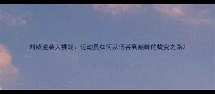 图片 刘威逆袭大挑战：运动员如何从低谷到巅峰的蜕变之路2