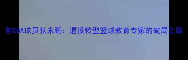 图片 前CBA球员张永鹏：退役转型篮球教育专家的破局之路