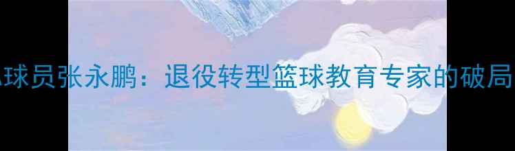 图片 前CBA球员张永鹏：退役转型篮球教育专家的破局之路1
