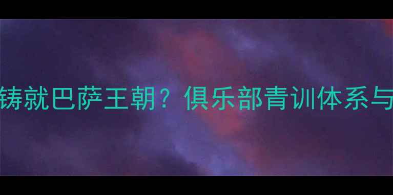 图片 加泰罗尼亚血脉如何铸就巴萨王朝？俱乐部青训体系与本土球员的百年传承