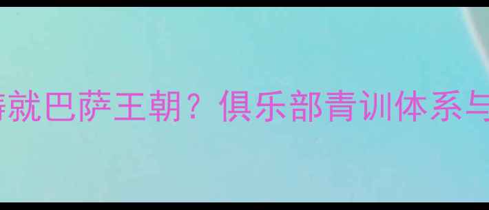 图片 加泰罗尼亚血脉如何铸就巴萨王朝？俱乐部青训体系与本土球员的百年传承1