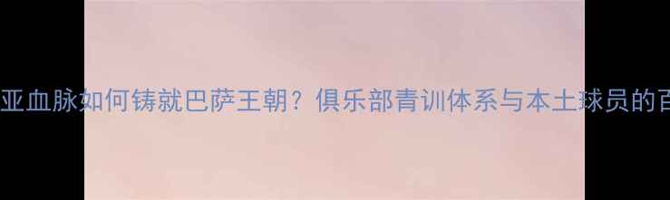 图片 加泰罗尼亚血脉如何铸就巴萨王朝？俱乐部青训体系与本土球员的百年传承2