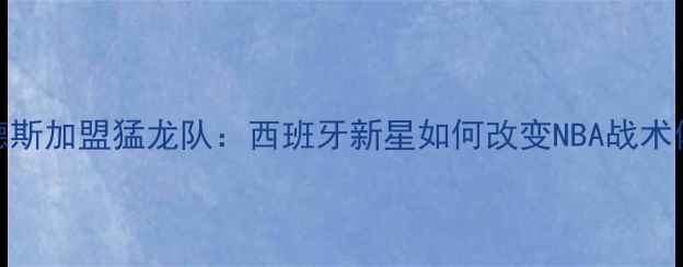图片 加维·埃尔南德斯加盟猛龙队：西班牙新星如何改变NBA战术体系？赛季深度