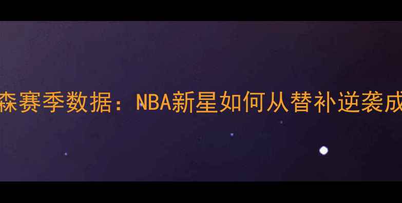 图片 勒罗伊·萨姆森赛季数据：NBA新星如何从替补逆袭成关键得分手？