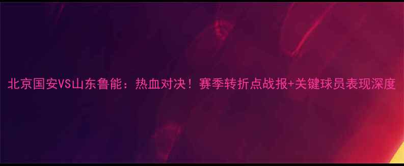 图片 北京国安VS山东鲁能：热血对决！赛季转折点战报+关键球员表现深度