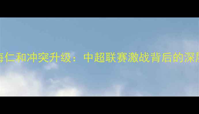 图片 北京国安vs上海仁和冲突升级：中超联赛激战背后的深层原因与影响全