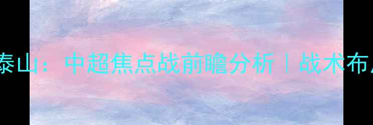 图片 北京国安vs山东泰山：中超焦点战前瞻分析｜战术布局与争冠悬念全1