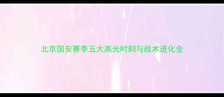 图片 北京国安赛季五大高光时刻与战术进化全