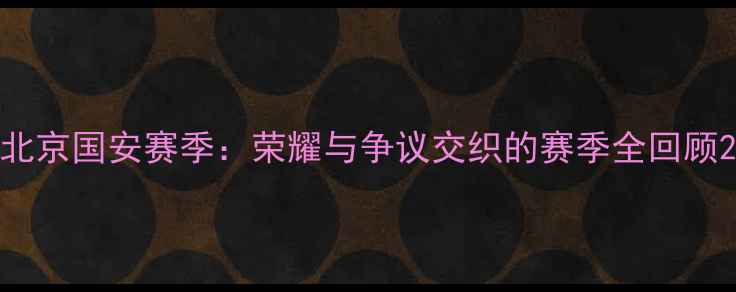 图片 北京国安赛季：荣耀与争议交织的赛季全回顾2