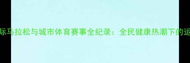 图片 北京国际马拉松与城市体育赛事全纪录：全民健康热潮下的运动盛宴