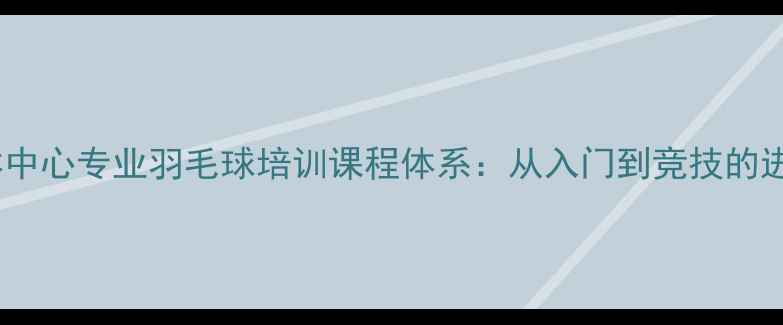 图片 北京奥体中心专业羽毛球培训课程体系：从入门到竞技的进阶指南1