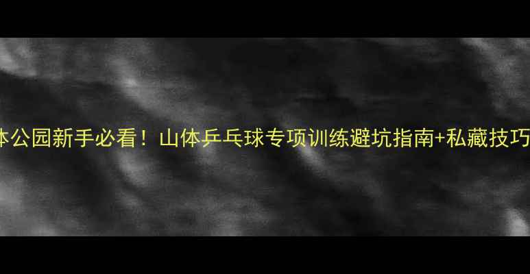 图片 北京怀柔山体公园新手必看！山体乒乓球专项训练避坑指南+私藏技巧大公开🏓️1