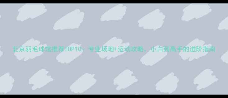图片 北京羽毛球馆推荐TOP10：专业场地+运动攻略，小白到高手的进阶指南