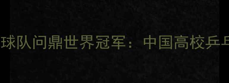 图片 北京舞蹈学院乒乓球队问鼎世界冠军：中国高校乒乓教育的成功密码1