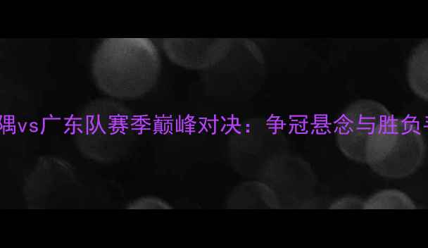 图片 北京金隅vs广东队赛季巅峰对决：争冠悬念与胜负手深度2