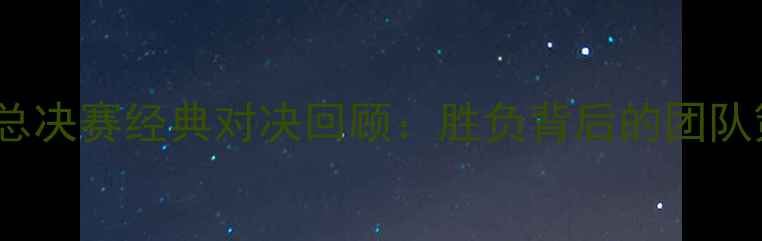 图片 北京队vs广东队CBA总决赛经典对决回顾：胜负背后的团队策略与球星表现深度