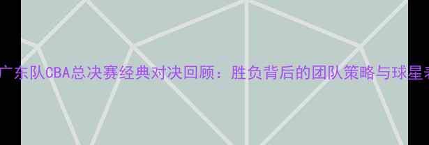 图片 北京队vs广东队CBA总决赛经典对决回顾：胜负背后的团队策略与球星表现深度2