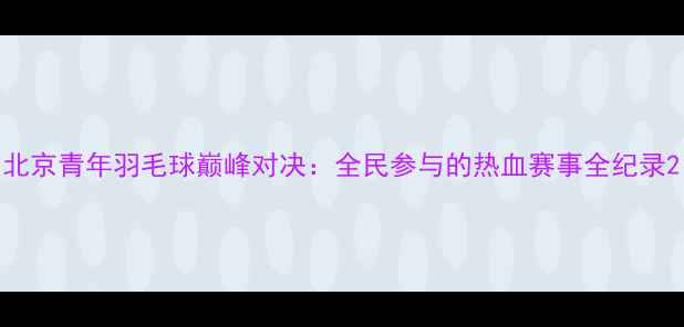 图片 北京青年羽毛球巅峰对决：全民参与的热血赛事全纪录2