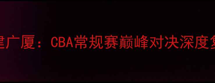 图片 北京首钢vs福建广厦：CBA常规赛巅峰对决深度复盘与赛后数据