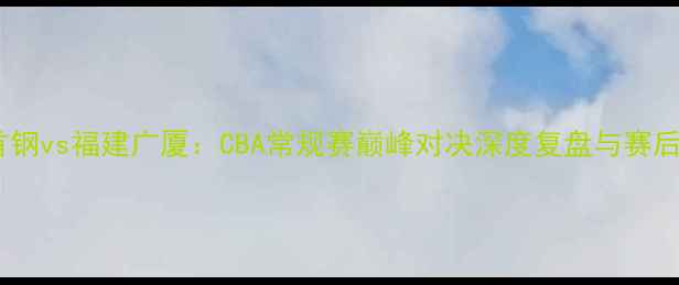 图片 北京首钢vs福建广厦：CBA常规赛巅峰对决深度复盘与赛后数据1