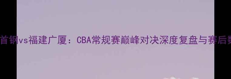 图片 北京首钢vs福建广厦：CBA常规赛巅峰对决深度复盘与赛后数据2