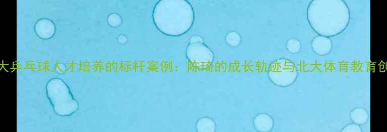 图片 北大乒乓球人才培养的标杆案例：陈琦的成长轨迹与北大体育教育创新