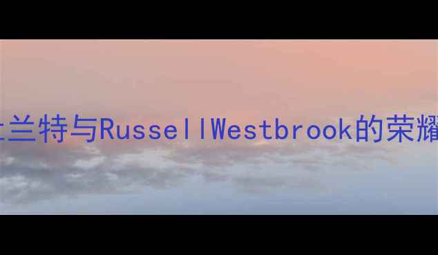 图片 十年雷霆王朝：凯文·杜兰特与RussellWestbrook的荣耀征程与球队兴衰启示录2