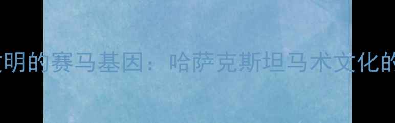 图片 千年游牧文明的赛马基因：哈萨克斯坦马术文化的传承密码1