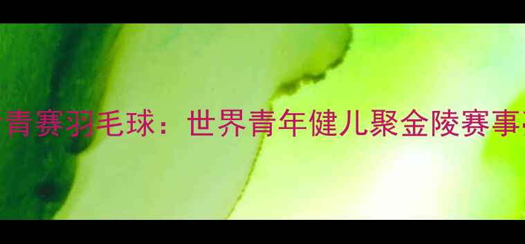 图片 南京世青赛羽毛球：世界青年健儿聚金陵赛事亮点全
