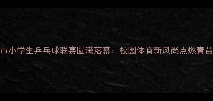 图片 南京市小学生乒乓球联赛圆满落幕：校园体育新风尚点燃青苗活力