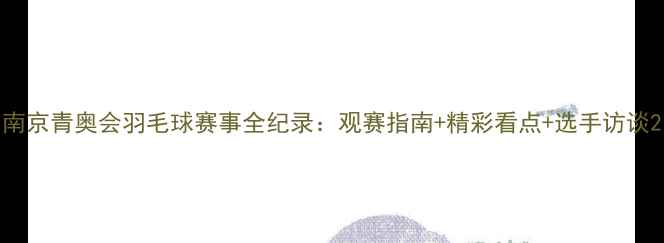 图片 南京青奥会羽毛球赛事全纪录：观赛指南+精彩看点+选手访谈2
