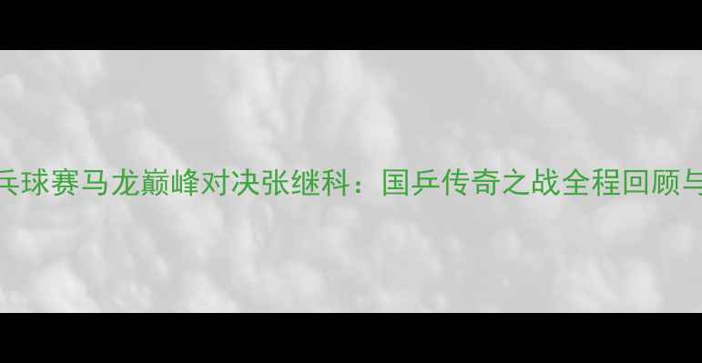 图片 卡塔尔乒乓球赛马龙巅峰对决张继科：国乒传奇之战全程回顾与战术分析