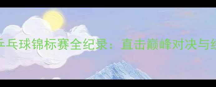 图片 卡塔尔乒乓球锦标赛全纪录：直击巅峰对决与经典回放