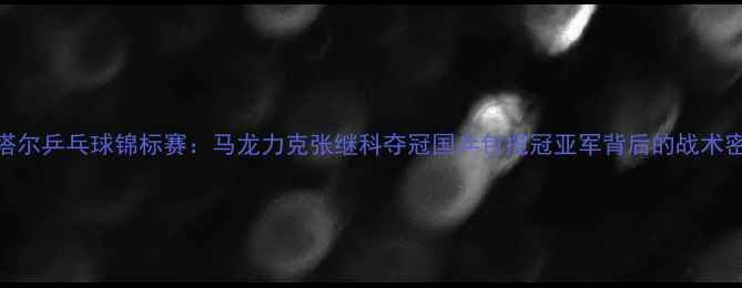 图片 卡塔尔乒乓球锦标赛：马龙力克张继科夺冠国乒包揽冠亚军背后的战术密码
