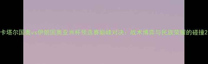 图片 卡塔尔国奥vs伊朗国奥亚洲杯预选赛巅峰对决：战术博弈与民族荣耀的碰撞2