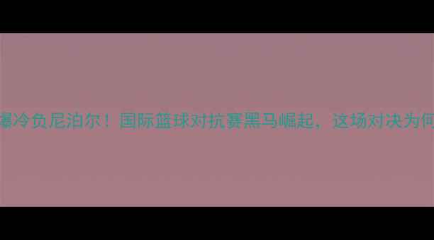 图片 卡塔尔男篮爆冷负尼泊尔！国际篮球对抗赛黑马崛起，这场对决为何全网热议？
