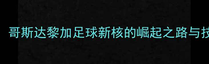 图片 卡尔沃：哥斯达黎加足球新核的崛起之路与技术革命
