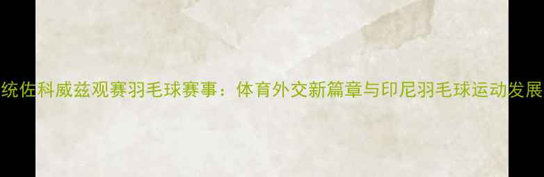 图片 印尼总统佐科威兹观赛羽毛球赛事：体育外交新篇章与印尼羽毛球运动发展启示录