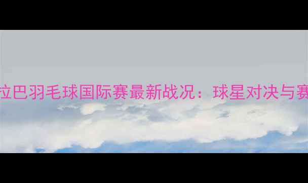 图片 印度海德拉巴羽毛球国际赛最新战况：球星对决与赛事亮点全
