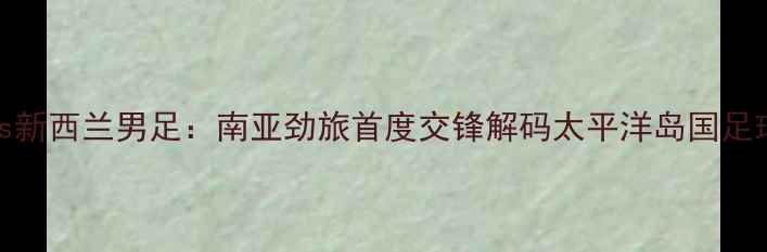 图片 印度男足vs新西兰男足：南亚劲旅首度交锋解码太平洋岛国足球崛起之谜