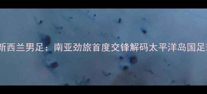 图片 印度男足vs新西兰男足：南亚劲旅首度交锋解码太平洋岛国足球崛起之谜1