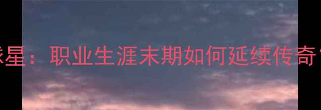 图片 即将退役的十大球星：职业生涯末期如何延续传奇？深度与未来展望