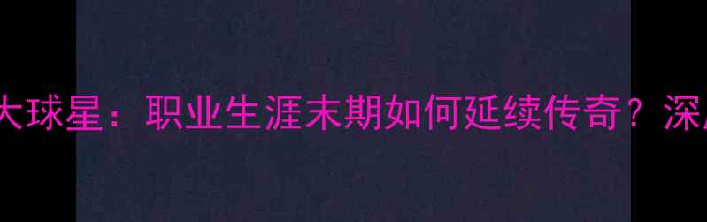 图片 即将退役的十大球星：职业生涯末期如何延续传奇？深度与未来展望1