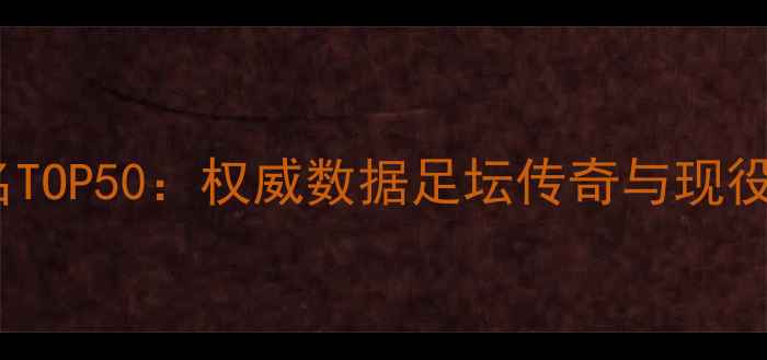 图片 历史球员评分排名TOP50：权威数据足坛传奇与现役巨星能力值对比1