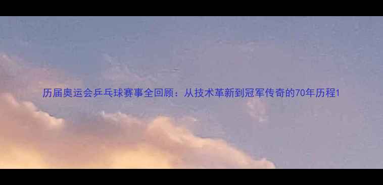 图片 历届奥运会乒乓球赛事全回顾：从技术革新到冠军传奇的70年历程1