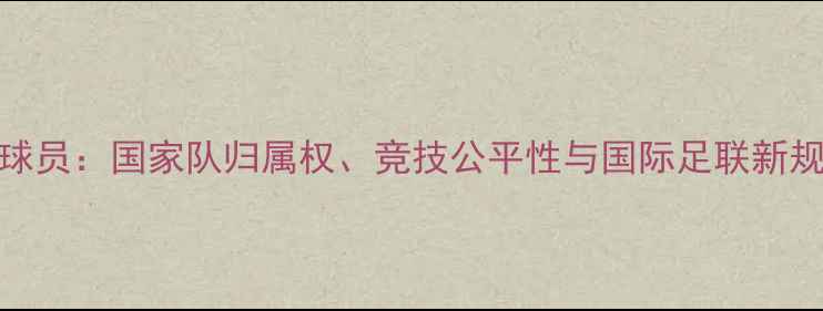 图片 双重国籍球员：国家队归属权、竞技公平性与国际足联新规影响分析