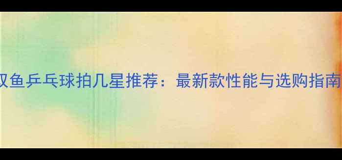 图片 双鱼乒乓球拍几星推荐：最新款性能与选购指南2